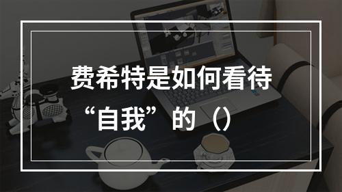 费希特是如何看待“自我”的（）