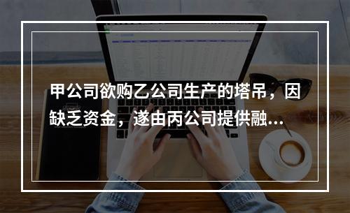 甲公司欲购乙公司生产的塔吊，因缺乏资金，遂由丙公司提供融资租