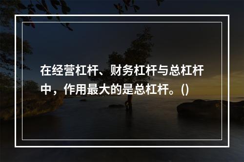 在经营杠杆、财务杠杆与总杠杆中，作用最大的是总杠杆。()