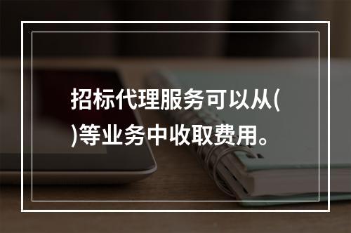 招标代理服务可以从()等业务中收取费用。