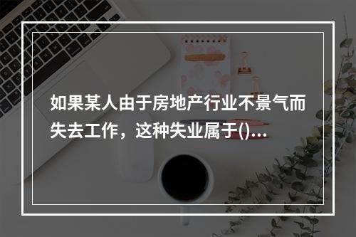 如果某人由于房地产行业不景气而失去工作，这种失业属于()。