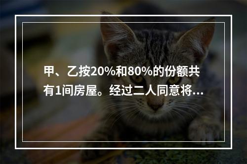 甲、乙按20%和80%的份额共有1间房屋。经过二人同意将房屋