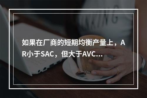 如果在厂商的短期均衡产量上，AR小于SAC，但大于AVC，则