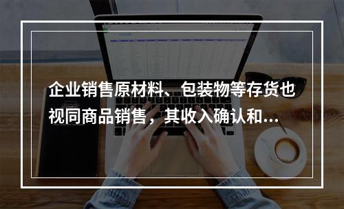 企业销售原材料、包装物等存货也视同商品销售，其收入确认和计量