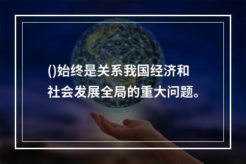 ()始终是关系我国经济和社会发展全局的重大问题。