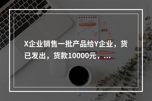 X企业销售一批产品给Y企业，货已发出，货款10000元，增值