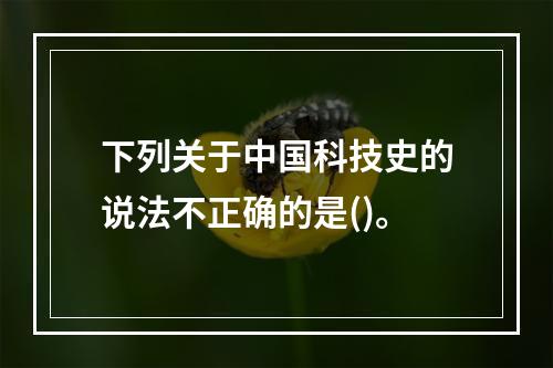 下列关于中国科技史的说法不正确的是()。