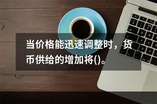 当价格能迅速调整时，货币供给的增加将()。