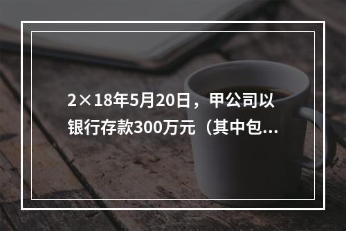 2×18年5月20日，甲公司以银行存款300万元（其中包含乙