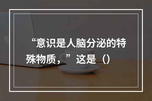 “意识是人脑分泌的特殊物质，”这是（）