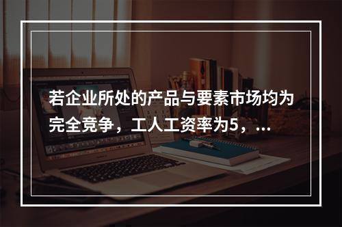 若企业所处的产品与要素市场均为完全竞争，工人工资率为5，边际