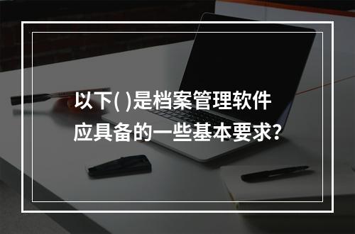 以下( )是档案管理软件应具备的一些基本要求？