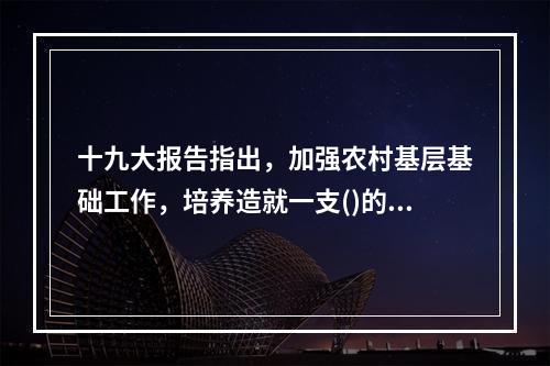 十九大报告指出，加强农村基层基础工作，培养造就一支()的“三