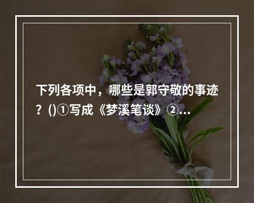 下列各项中，哪些是郭守敬的事迹？()①写成《梦溪笔谈》②算出