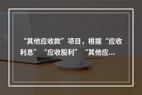 “其他应收款”项目，根据“应收利息”“应收股利”“其他应收款