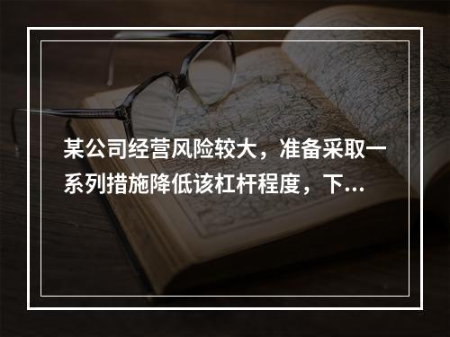 某公司经营风险较大，准备采取一系列措施降低该杠杆程度，下列措