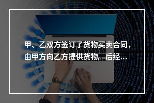 甲、乙双方签订了货物买卖合同，由甲方向乙方提供货物。后经甲方