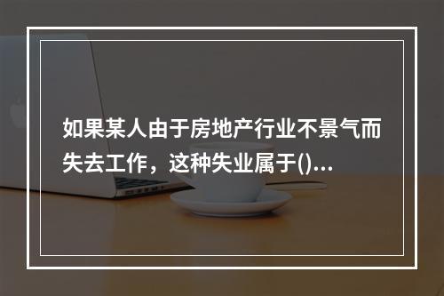 如果某人由于房地产行业不景气而失去工作，这种失业属于()。