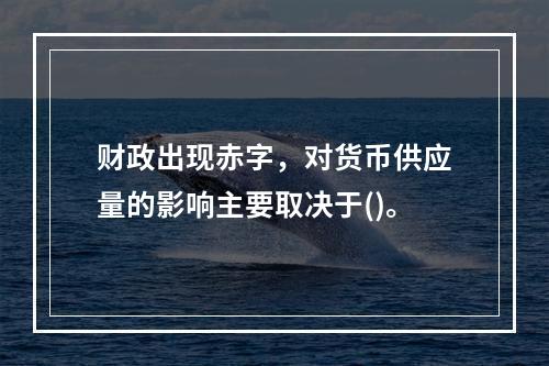 财政出现赤字，对货币供应量的影响主要取决于()。