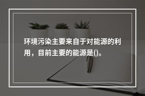 环境污染主要来自于对能源的利用，目前主要的能源是()。