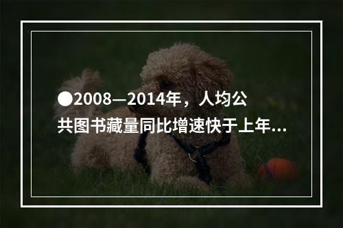 ●2008—2014年，人均公共图书藏量同比增速快于上年的年