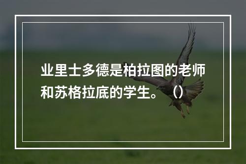 业里士多德是柏拉图的老师和苏格拉底的学生。（）