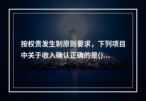 按权责发生制原则要求，下列项目中关于收入确认正确的是()。