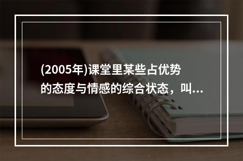 (2005年)课堂里某些占优势的态度与情感的综合状态，叫做（