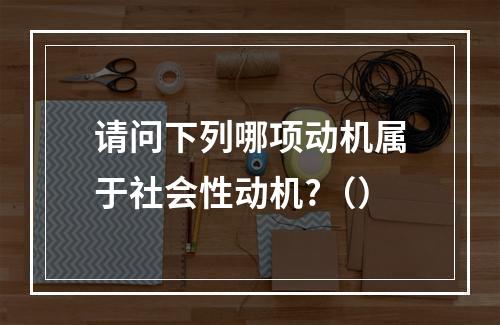 请问下列哪项动机属于社会性动机?（）