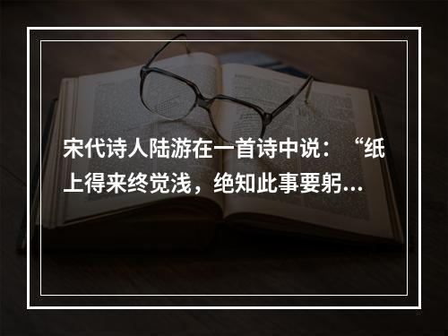 宋代诗人陆游在一首诗中说：“纸上得来终觉浅，绝知此事要躬行。