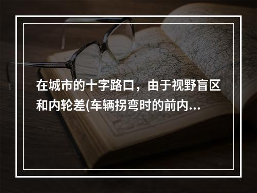 在城市的十字路口，由于视野盲区和内轮差(车辆拐弯时的前内轮的