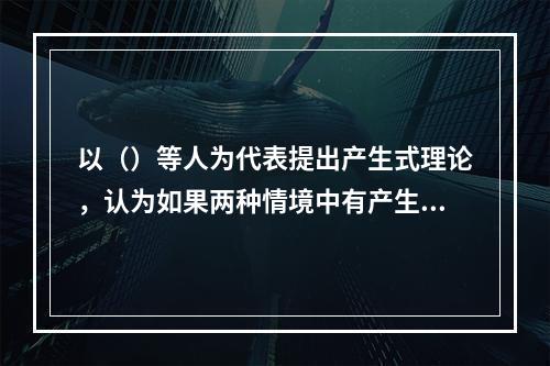 以（）等人为代表提出产生式理论，认为如果两种情境中有产生式的