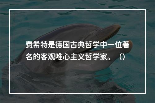 费希特是德国古典哲学中一位著名的客观唯心主义哲学家。（）