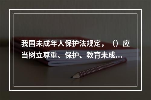 我国未成年人保护法规定，（）应当树立尊重、保护、教育未成年人