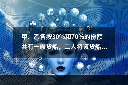 甲、乙各按30%和70%的份额共有一艘货船，二人将该货船出租