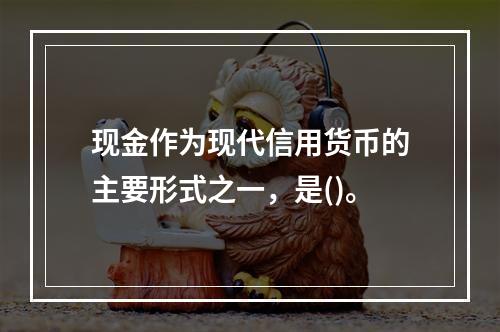 现金作为现代信用货币的主要形式之一，是()。