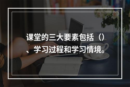 课堂的三大要素包括（）、学习过程和学习情境。