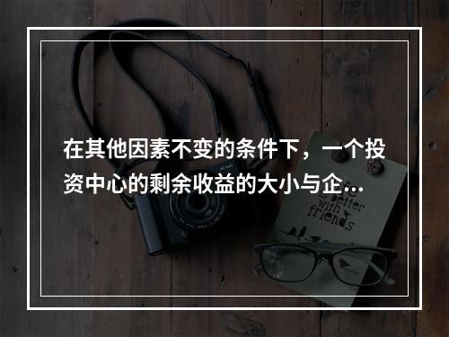 在其他因素不变的条件下，一个投资中心的剩余收益的大小与企业资