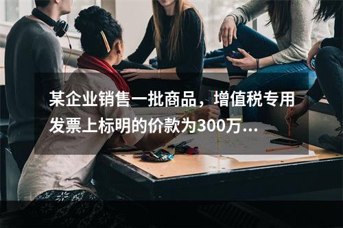 某企业销售一批商品，增值税专用发票上标明的价款为300万元，