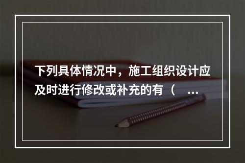 下列具体情况中，施工组织设计应及时进行修改或补充的有（　）。