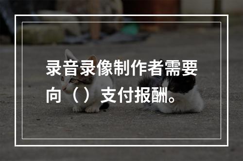 录音录像制作者需要向（ ）支付报酬。