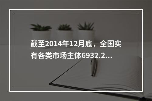 截至2014年12月底，全国实有各类市场主体6932.22万