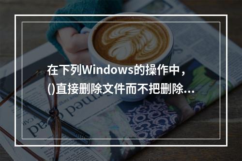 在下列Windows的操作中，()直接删除文件而不把删除文件