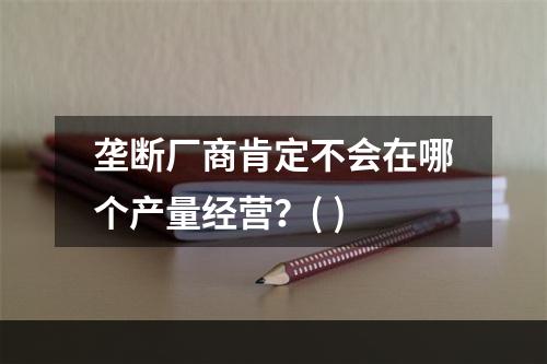 垄断厂商肯定不会在哪个产量经营？( )