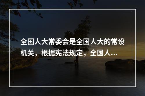 全国人大常委会是全国人大的常设机关，根据宪法规定，全国人大常