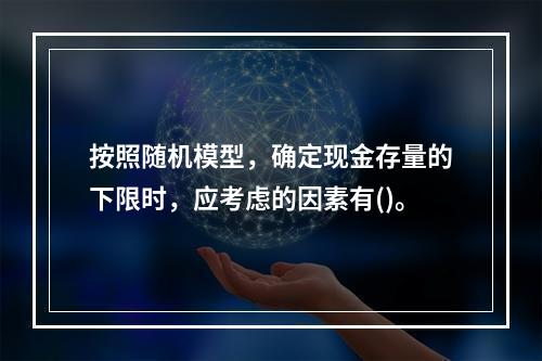 按照随机模型，确定现金存量的下限时，应考虑的因素有()。