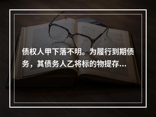 债权人甲下落不明。为履行到期债务，其债务人乙将标的物提存。根