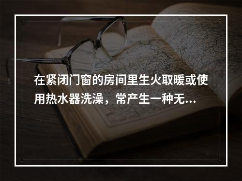 在紧闭门窗的房间里生火取暖或使用热水器洗澡，常产生一种无色无