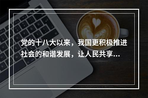 党的十八大以来，我国更积极推进社会的和谐发展，让人民共享改革