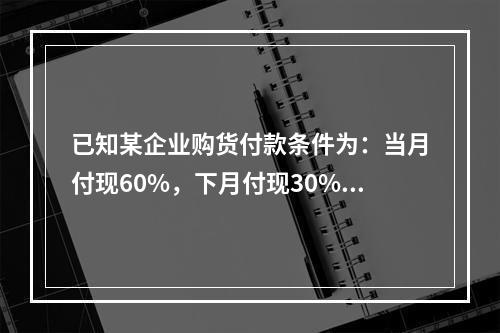 已知某企业购货付款条件为：当月付现60%，下月付现30%，在